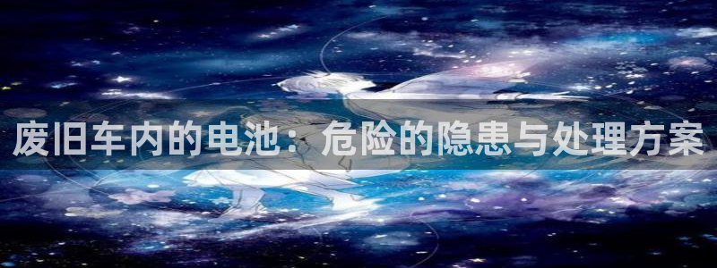 优发国际官网手机版下载安卓：废旧车内的电池：危险的隐患与处理方案