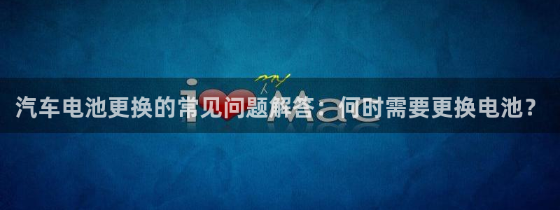 优发国际官网手机版下载安卓：汽车电池更换的常见问题解答：何时需要更换电池？